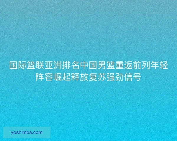 国际篮联亚洲排名中国男篮重返前列年轻阵容崛起释放复苏强劲信号