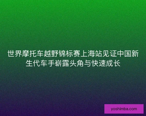 世界摩托车越野锦标赛上海站见证中国新生代车手崭露头角与快速成长
